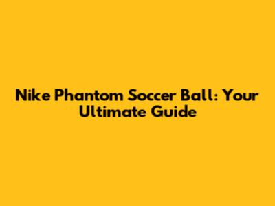 Nike Phantom Soccer Ball: Your Ultimate Guide