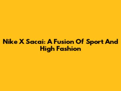 Nike X Sacai: A Fusion Of Sport And High Fashion