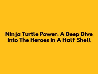 Ninja Turtle Power: A Deep Dive Into The Heroes In A Half Shell