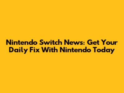 Nintendo Switch News: Get Your Daily Fix With Nintendo Today