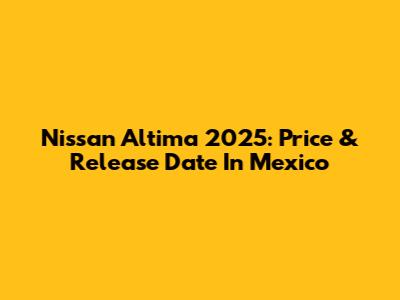 Nissan Altima 2025: Price & Release Date In Mexico