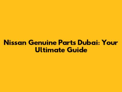 Nissan Genuine Parts Dubai: Your Ultimate Guide