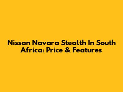 Nissan Navara Stealth In South Africa: Price & Features