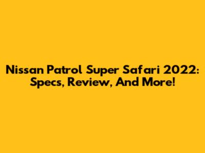 Nissan Patrol Super Safari 2022: Specs, Review, And More!