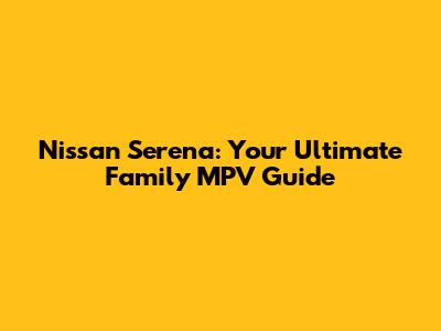 Nissan Serena: Your Ultimate Family MPV Guide