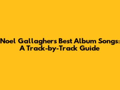 Noel Gallagher's Best Album Songs: A Track-by-Track Guide