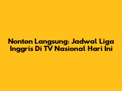 Nonton Langsung: Jadwal Liga Inggris Di TV Nasional Hari Ini