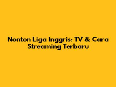 Nonton Liga Inggris: TV & Cara Streaming Terbaru