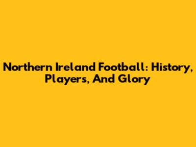 Northern Ireland Football: History, Players, And Glory