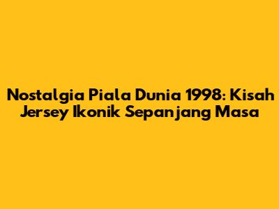 Nostalgia Piala Dunia 1998: Kisah Jersey Ikonik Sepanjang Masa
