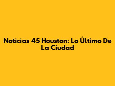 Noticias 45 Houston: Lo Último De La Ciudad