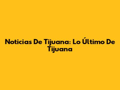 Noticias De Tijuana: Lo Último De Tijuana