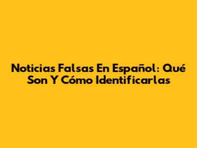 Noticias Falsas En Español: Qué Son Y Cómo Identificarlas