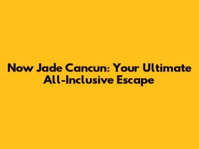 Now Jade Cancun: Your Ultimate All-Inclusive Escape