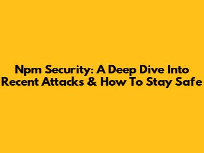 Npm Security: A Deep Dive Into Recent Attacks & How To Stay Safe