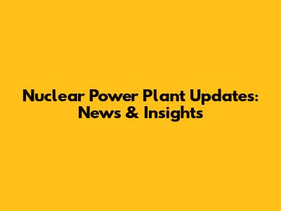 Nuclear Power Plant Updates: News & Insights