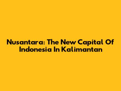Nusantara: The New Capital Of Indonesia In Kalimantan