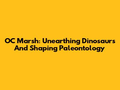 OC Marsh: Unearthing Dinosaurs And Shaping Paleontology