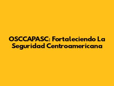 OSCCAPASC: Fortaleciendo La Seguridad Centroamericana