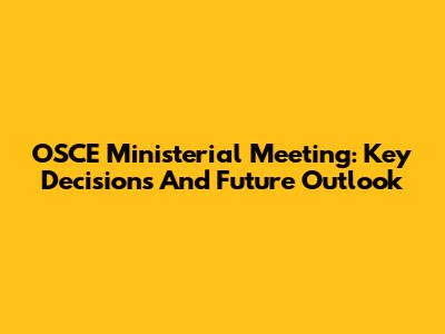 OSCE Ministerial Meeting: Key Decisions And Future Outlook