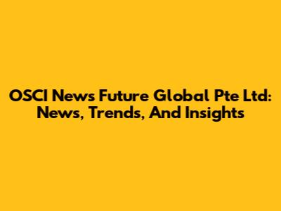 OSCI News Future Global Pte Ltd: News, Trends, And Insights