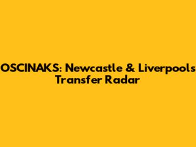 OSCINAKS: Newcastle & Liverpool's Transfer Radar