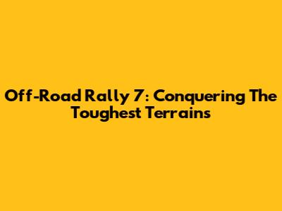Off-Road Rally 7: Conquering The Toughest Terrains