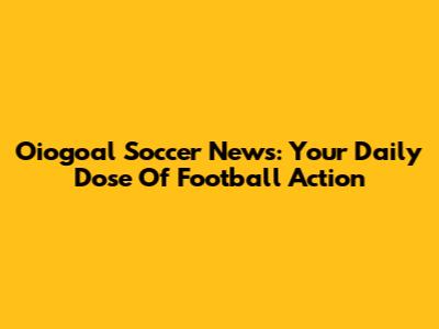 Oiogoal Soccer News: Your Daily Dose Of Football Action