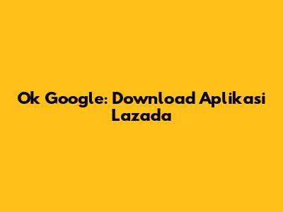 Ok Google: Download Aplikasi Lazada