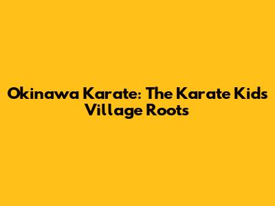 Okinawa Karate: The Karate Kid's Village Roots