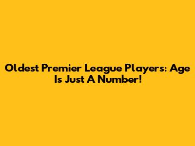 Oldest Premier League Players: Age Is Just A Number!