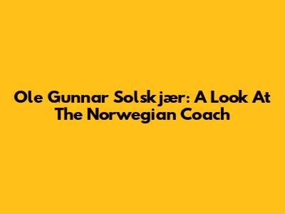 Ole Gunnar Solskjær: A Look At The Norwegian Coach