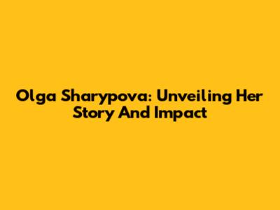 Olga Sharypova: Unveiling Her Story And Impact