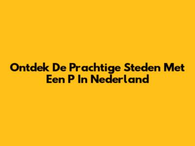 Ontdek De Prachtige Steden Met Een 'P' In Nederland
