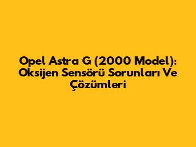Opel Astra G (2000 Model): Oksijen Sensörü Sorunları Ve Çözümleri