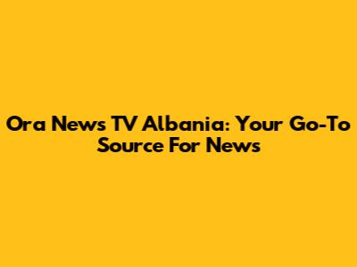 Ora News TV Albania: Your Go-To Source For News