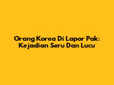 Orang Korea Di Lapor Pak: Kejadian Seru Dan Lucu