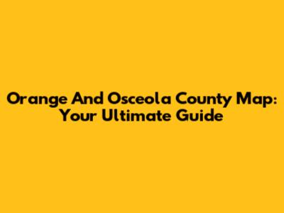 Orange And Osceola County Map: Your Ultimate Guide