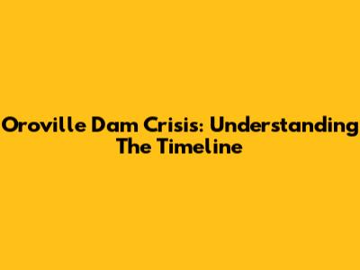 Oroville Dam Crisis: Understanding The Timeline