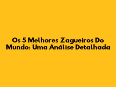 Os 5 Melhores Zagueiros Do Mundo: Uma Análise Detalhada