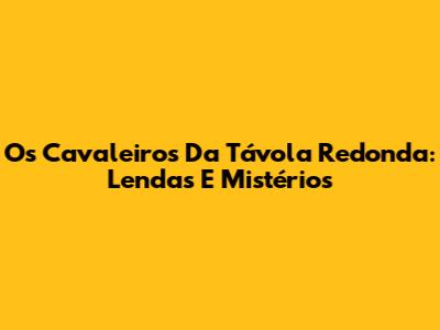 Os Cavaleiros Da Távola Redonda: Lendas E Mistérios