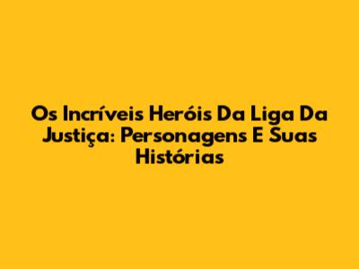 Os Incríveis Heróis Da Liga Da Justiça: Personagens E Suas Histórias