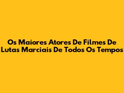 Os Maiores Atores De Filmes De Lutas Marciais De Todos Os Tempos