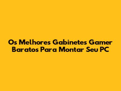 Os Melhores Gabinetes Gamer Baratos Para Montar Seu PC