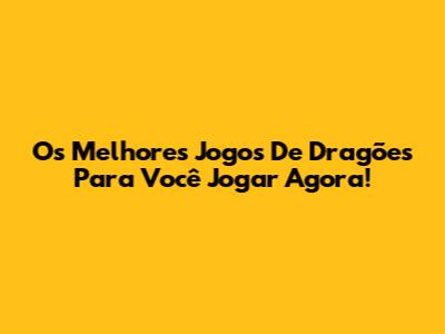 Os Melhores Jogos De Dragões Para Você Jogar Agora!