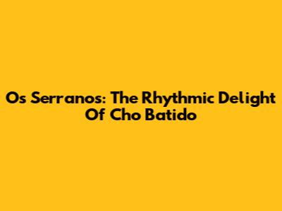 Os Serranos: The Rhythmic Delight Of Cho Batido