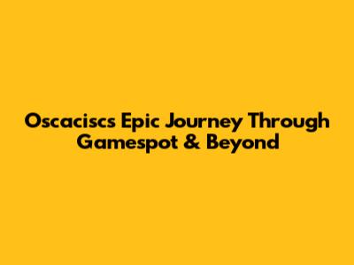 Oscacisc's Epic Journey Through Gamespot & Beyond