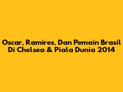Oscar, Ramires, Dan Pemain Brasil Di Chelsea & Piala Dunia 2014