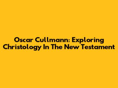 Oscar Cullmann: Exploring Christology In The New Testament