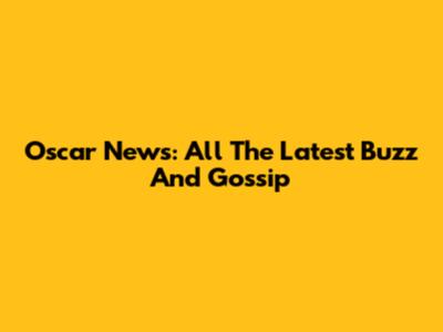 Oscar News: All The Latest Buzz And Gossip